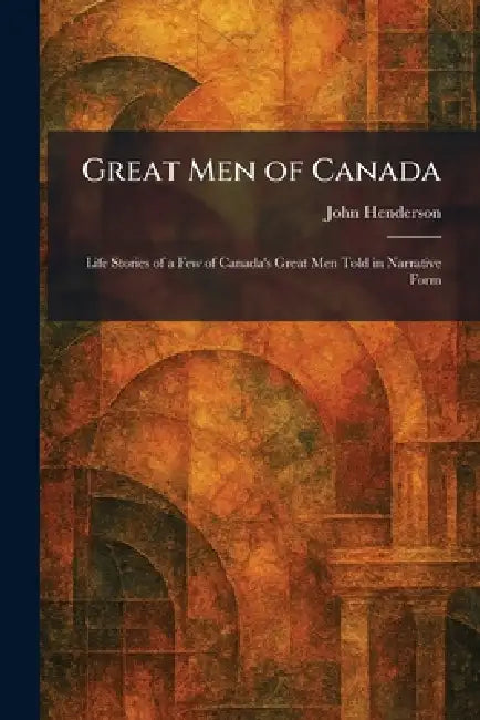 Great Men of Canada: Life Stories of a Few of Canada's Great Men Told in Narrative Form by John Henderson