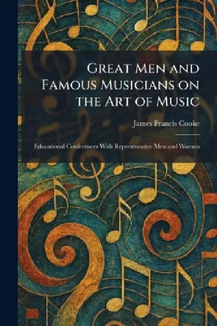 Great Men and Famous Musicians on the Art of Music: Educational Conferences With Representative Men and Women by James Francis Cooke