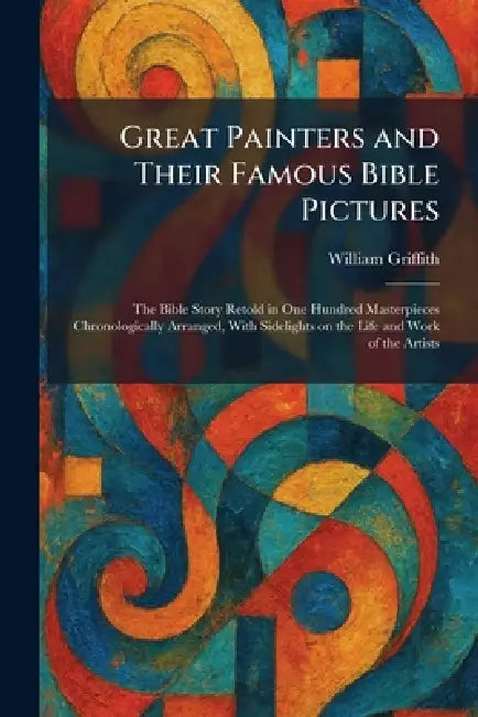 Great Painters and Their Famous Bible Pictures: The Bible Story Retold in One Hundred Masterpieces Chronologically Arranged, With Sidelights on the Li by William Griffith