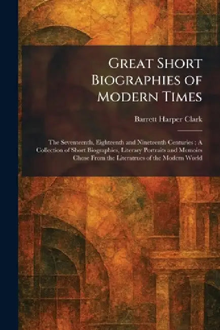 Great Short Biographies of Modern Times: The Seventeenth, Eighteenth and Nineteenth Centuries; A Collection of Short Biographies, Literary Portraits a by Barrett Harper Clark