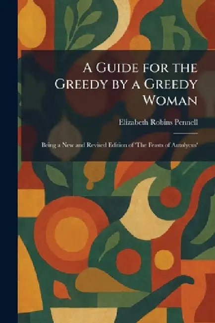 A Guide for the Greedy by a Greedy Woman: Being a New and Revised Edition of 'The Feasts of Autolycus' by Elizabeth Robins Pennell