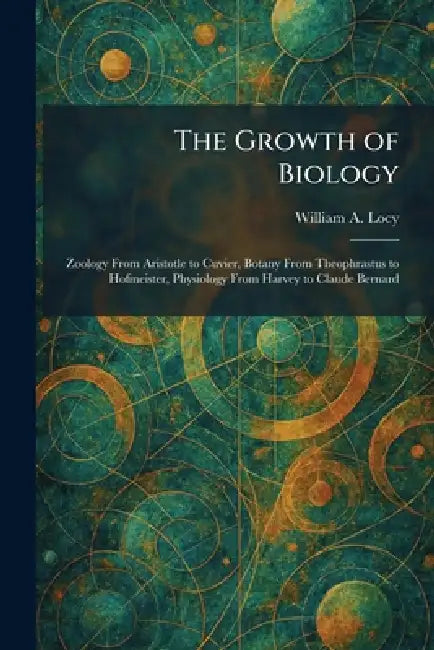 The Growth of Biology: Zoology From Aristotle to Cuvier, Botany From Theophrastus to Hofmeister, Physiology From Harvey to Claude Bernard by William A. Locy