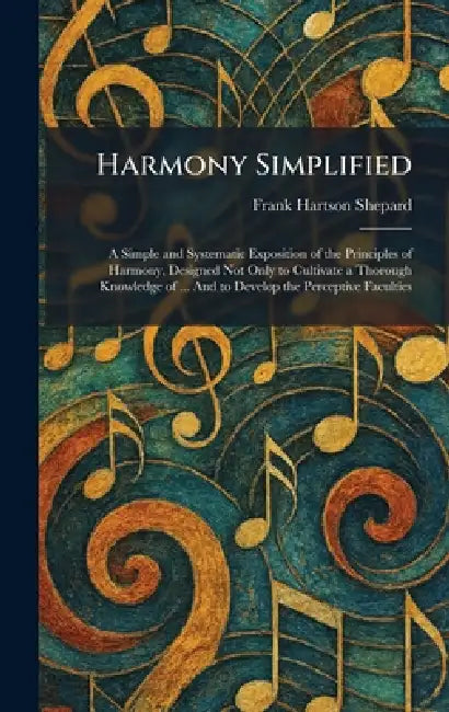 Harmony Simplified: A Simple and Systematic Exposition of the Principles of Harmony, Designed Not Only to Cultivate a Thorough Knowledge of ... And to by Frank Hartson Shepard