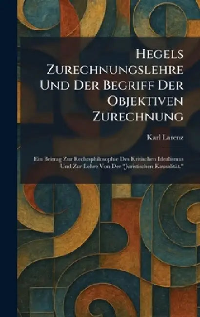 Hegels Zurechnungslehre Und Der Begriff Der Objektiven Zurechnung: Ein Beitrag Zur Rechtsphilosophie Des Kritischen Idealismus Und Zur Lehre Von Der " by Karl Larenz
