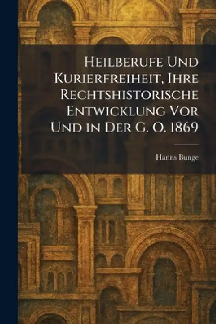 Heilberufe Und Kurierfreiheit, Ihre Rechtshistorische Entwicklung Vor Und in Der G. O. 1869 by Hanns Bunge