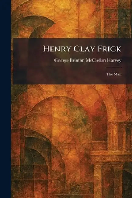 Henry Clay Frick: The Man by George Brinton McClellan Harvey