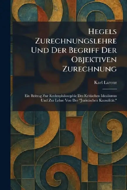 Hegels Zurechnungslehre Und Der Begriff Der Objektiven Zurechnung: Ein Beitrag Zur Rechtsphilosophie Des Kritischen Idealismus Und Zur Lehre Von Der " by Karl Larenz