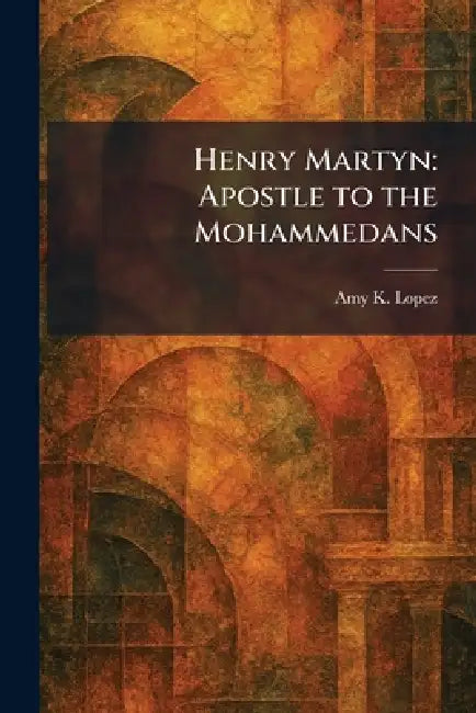 Henry Martyn: Apostle to the Mohammedans by Amy K. Lopez