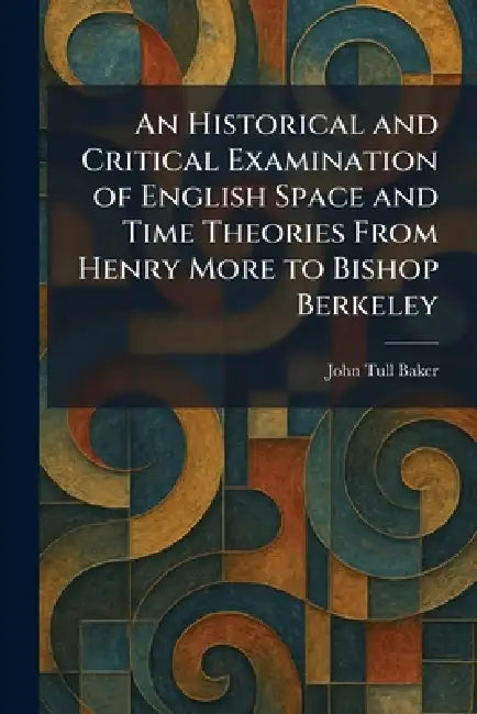 An Historical and Critical Examination of English Space and Time Theories From Henry More to Bishop Berkeley by John Tull Baker