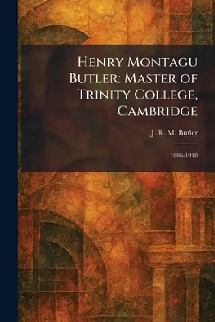 Henry Montagu Butler: Master of Trinity College, Cambridge: 1886-1918 by J. R. M. Butler