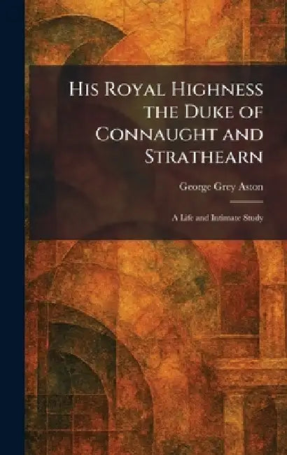 His Royal Highness the Duke of Connaught and Strathearn: A Life and Intimate Study by George Grey Aston