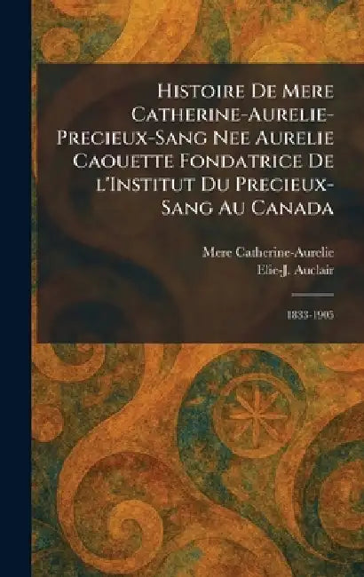 Histoire de Mere Catherine-Aurelie-Precieux-Sang nee Aurelie Caouette Fondatrice De L'Institut Du Precieux-Sang Au Canada: 1833-1905 by Mere Catherine-Aurelie, Elie-J Auclair