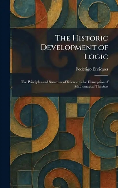 The Historic Development of Logic: The Principles and Structure of Science in the Conception of Mathematical Thinkers by Federigo Enriques