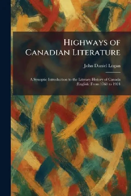 Highways of Canadian Literature: A Synoptic Introduction to the Literary History of Canada (English) From 1760 to 1924 by John Daniel Logan