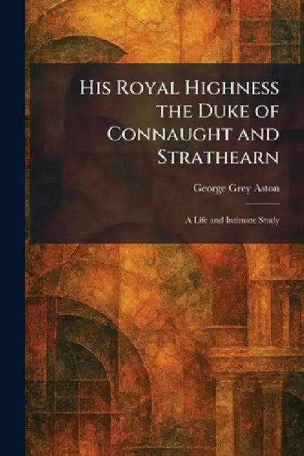 His Royal Highness the Duke of Connaught and Strathearn: A Life and Intimate Study by George Grey Aston