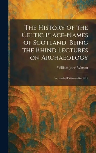The History of the Celtic Place-Names of Scotland, Being the Rhind Lectures on Archaeology: Expanded Delivered in 1916 by William John Watson