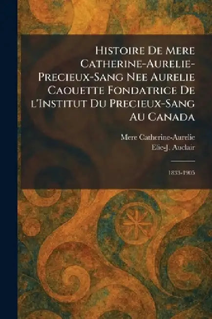 Histoire de Mere Catherine-Aurelie-Precieux-Sang nee Aurelie Caouette Fondatrice De L'Institut Du Precieux-Sang Au Canada: 1833-1905 by Mere Catherine-Aurelie, Elie-J Auclair
