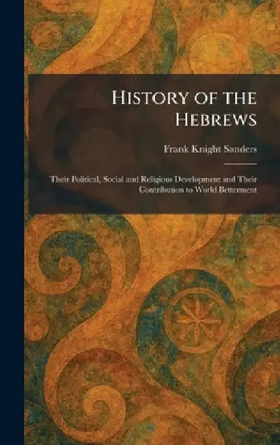 History of the Hebrews: Their Political, Social and Religious Development and Their Contribution to World Betterment by Frank Knight Sanders