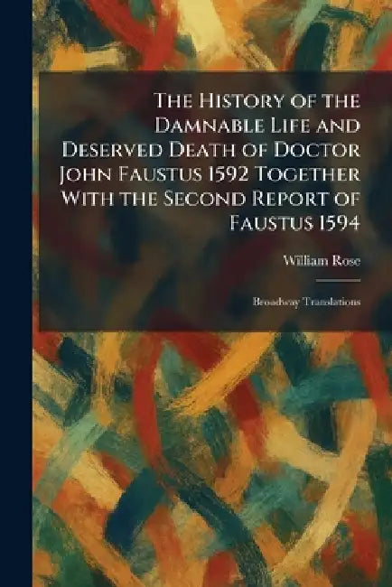 The History of the Damnable Life and Deserved Death of Doctor John Faustus 1592 Together With the Second Report of Faustus 1594: Broadway Translations by William Rose