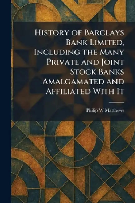 History of Barclays Bank Limited, Including the Many Private and Joint Stock Banks Amalgamated and Affiliated With It by Philip W. Matthews