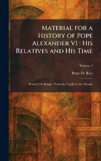 Material for a History of Pope Alexander VI: His Relatives and His Time: Roderic De Borgia: From the Cradle to the Throne by Peter De Roo