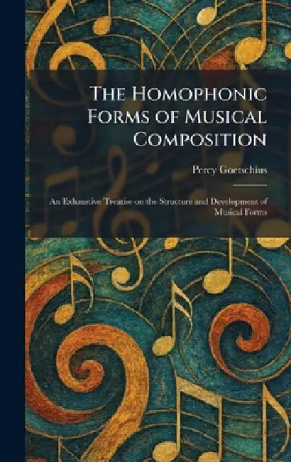 The Homophonic Forms of Musical Composition: An Exhaustive Treatise on the Structure and Development of Musical Forms by Percy Goetschius
