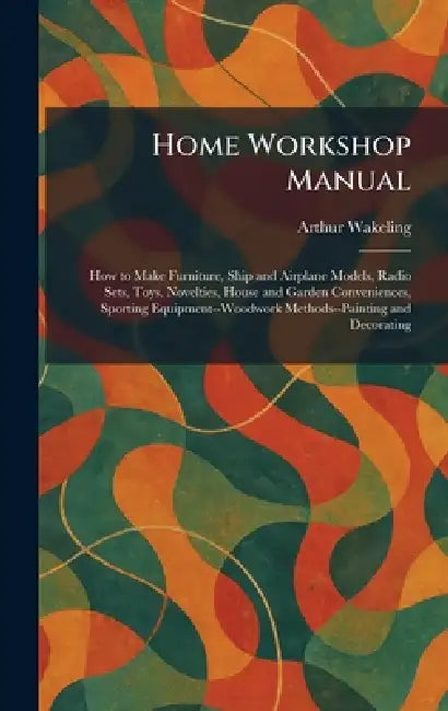 Home Workshop Manual: How to Make Furniture, Ship and Airplane Models, Radio Sets, Toys, Novelties, House and Garden Conveniences, Sporting Equipment- by Arthur Wakeling