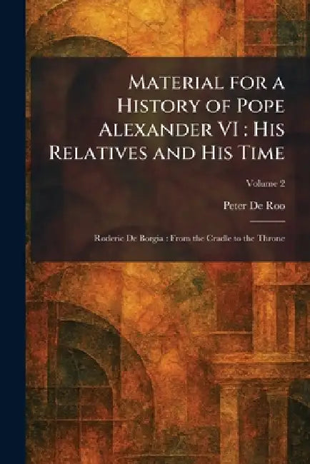 Material for a History of Pope Alexander VI: His Relatives and His Time: Roderic De Borgia: From the Cradle to the Throne by Peter De Roo