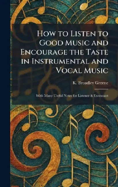 How to Listen to Good Music and Encourage the Taste in Instrumental and Vocal Music: With Many Useful Notes for Listener & Executant by K. Broadley Greene