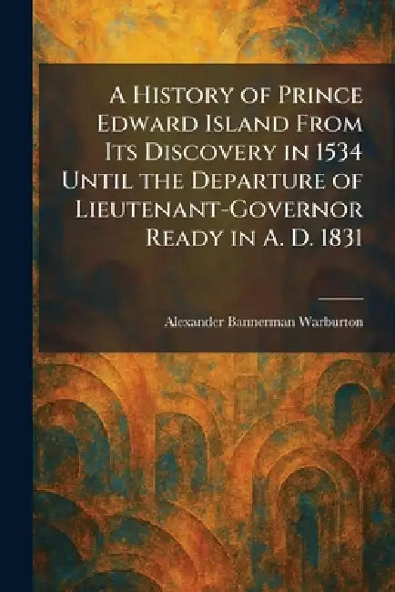 A History of Prince Edward Island From Its Discovery in 1534 Until the Departure of Lieutenant-Governor Ready in A. D. 1831 by Alexander Bannerman Warburton