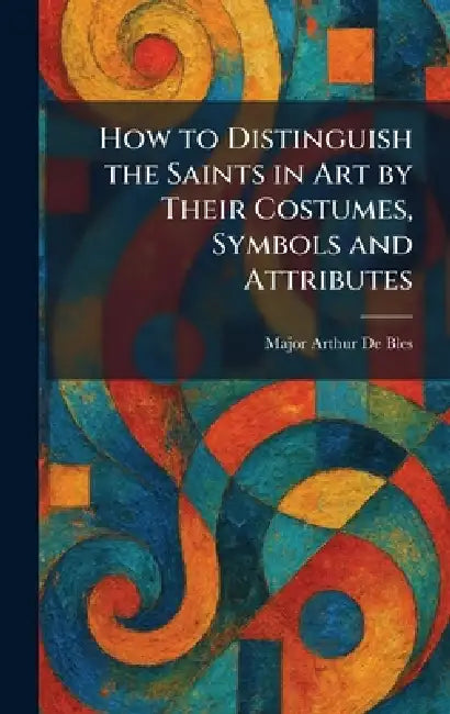 How to Distinguish the Saints in Art by Their Costumes, Symbols and Attributes by Major Arthur de Bles