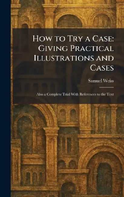 How to Try a Case: Giving Practical Illustrations and Cases: Also a Complete Trial With References to the Text by Samuel Weiss