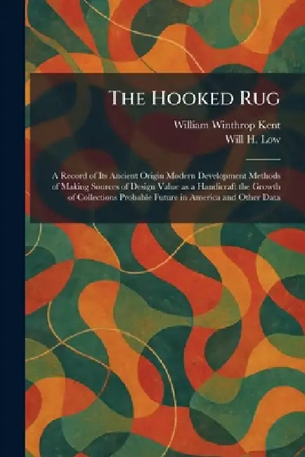 The Hooked Rug: A Record of Its Ancient Origin Modern Development Methods of Making Sources of Design Value as a Handicraft the Growth of Collections by William Winthrop Kent, Will H. Low