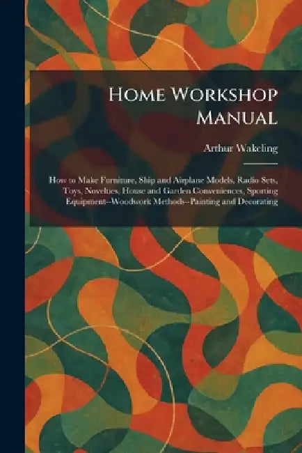 Home Workshop Manual: How to Make Furniture, Ship and Airplane Models, Radio Sets, Toys, Novelties, House and Garden Conveniences, Sporting Equipment- by Arthur Wakeling