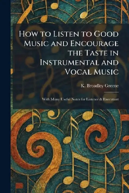 How to Listen to Good Music and Encourage the Taste in Instrumental and Vocal Music: With Many Useful Notes for Listener & Executant by K. Broadley Greene