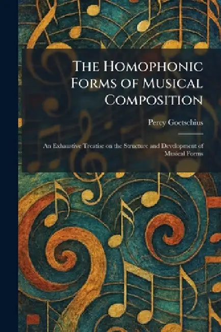The Homophonic Forms of Musical Composition: An Exhaustive Treatise on the Structure and Development of Musical Forms by Percy Goetschius