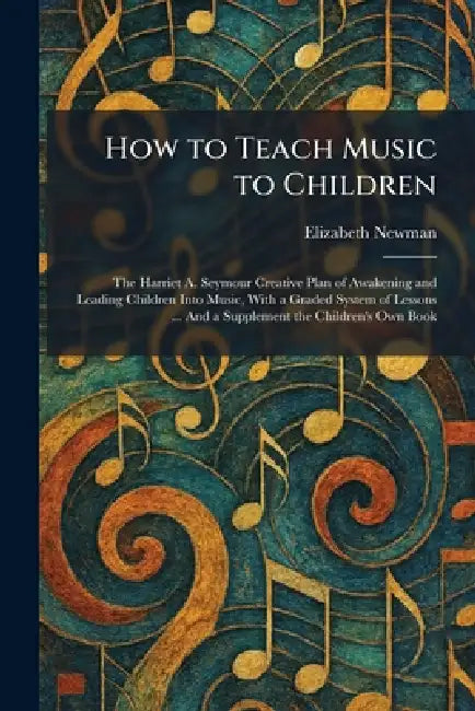 How to Teach Music to Children: The Harriet A. Seymour Creative Plan of Awakening and Leading Children Into Music, With a Graded System of Lessons ... by Elizabeth Newman