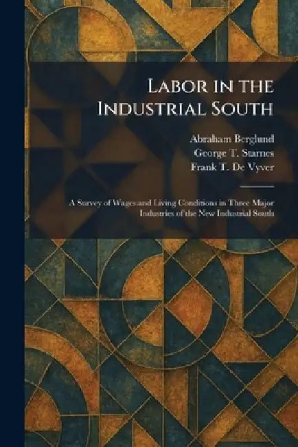 Labor in the Industrial South: A Survey of Wages and Living Conditions in Three Major Industries of the New Industrial South by Abraham Berglund, George T. Starnes, Frank T. de Vyver