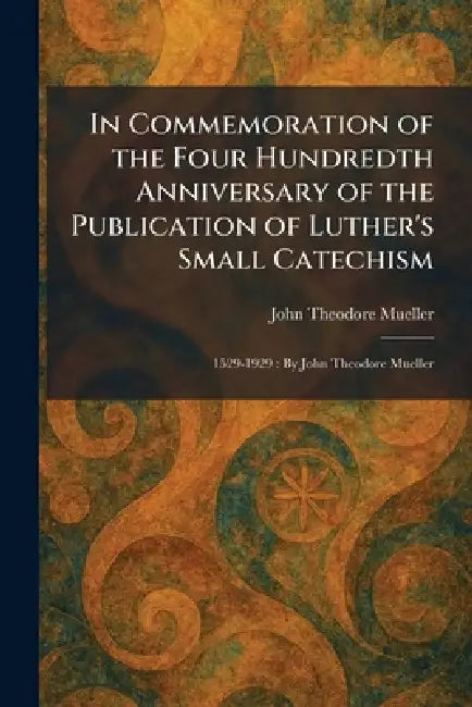 In Commemoration of the Four Hundredth Anniversary of the Publication of Luther's Small Catechism: 1529-1929: By John Theodore Mueller by John Theodore Mueller