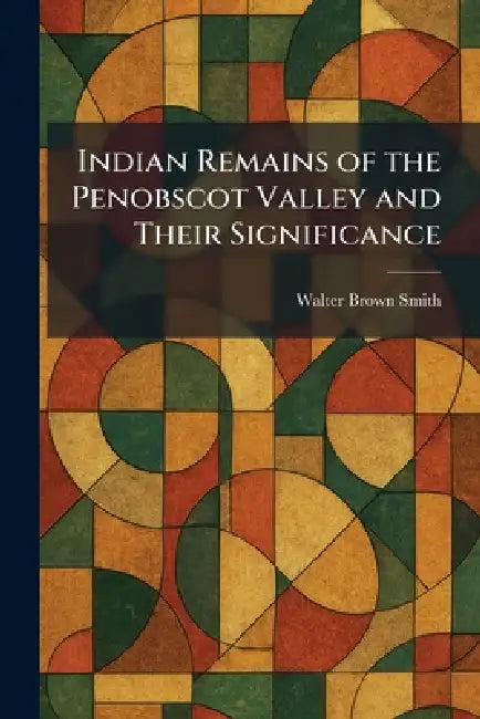 Indian Remains of the Penobscot Valley and Their Significance by Walter Brown Smith