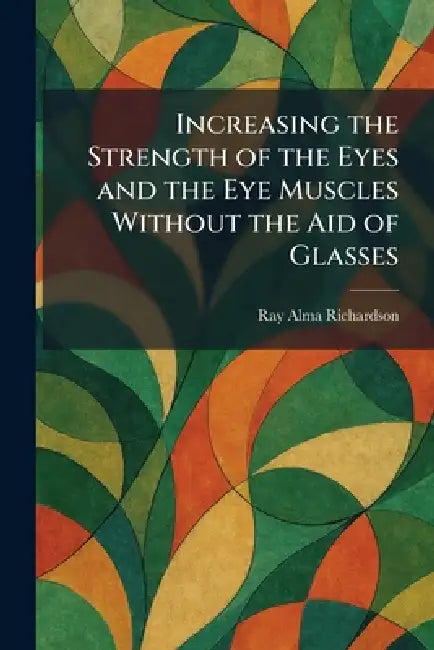 Increasing the Strength of the Eyes and the Eye Muscles Without the Aid of Glasses by Ray Alma Richardson
