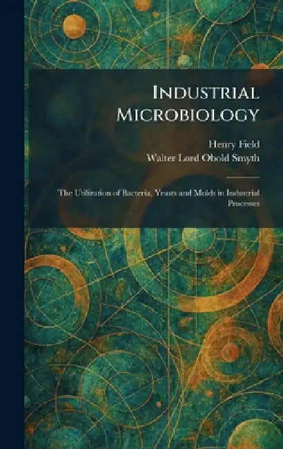 Industrial Microbiology: The Utilization of Bacteria, Yeasts and Molds in Industrial Processes by Henry Field, Walter Lord Obold Smyth