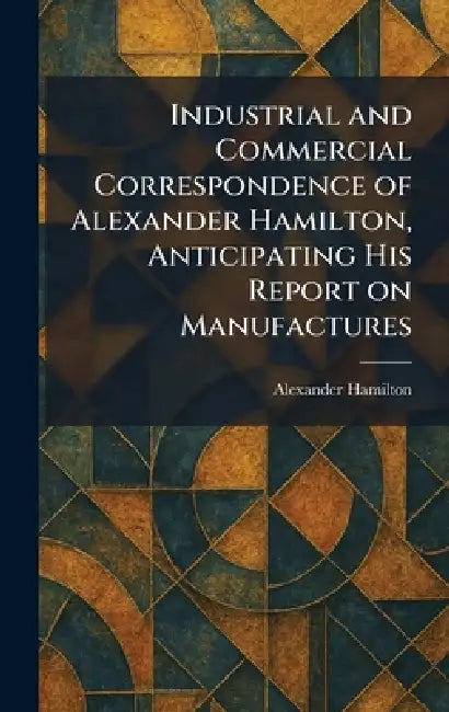 Industrial and Commercial Correspondence of Alexander Hamilton, Anticipating His Report on Manufactures by Alexander Hamilton