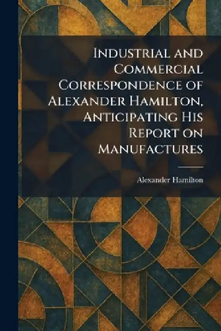 Industrial and Commercial Correspondence of Alexander Hamilton, Anticipating His Report on Manufactures by Alexander Hamilton