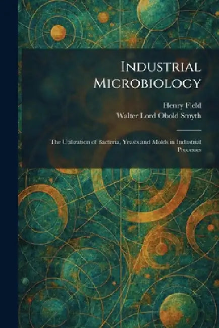 Industrial Microbiology: The Utilization of Bacteria, Yeasts and Molds in Industrial Processes by Henry Field, Walter Lord Obold Smyth
