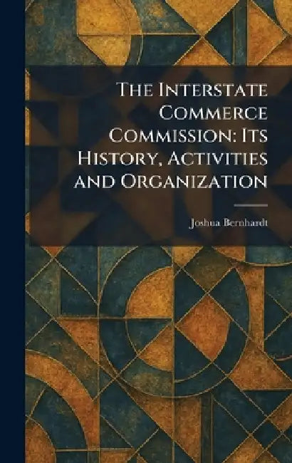 The Interstate Commerce Commission: Its History, Activities and Organization by Joshua Bernhardt