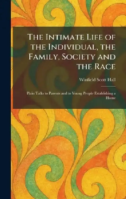 The Intimate Life of the Individual, the Family, Society and the Race: Plain Talks to Parents and to Young People Establishing a Home by Winfield Scott Hall