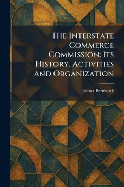 The Interstate Commerce Commission: Its History, Activities and Organization by Joshua Bernhardt
