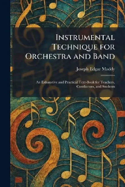 Instrumental Technique for Orchestra and Band: An Exhaustive and Practical Text-Book for Teachers, Conductors, and Students by Joseph Edgar Maddy