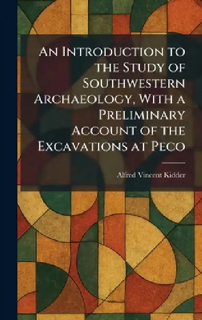 An Introduction to the Study of Southwestern Archaeology, With a Preliminary Account of the Excavations at Peco by Alfred Vincent Kidder